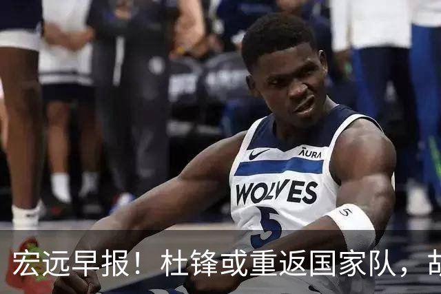 宏远早报！杜锋或重返国家队，胡明轩旧伤复发，萨姆纳回归成定局